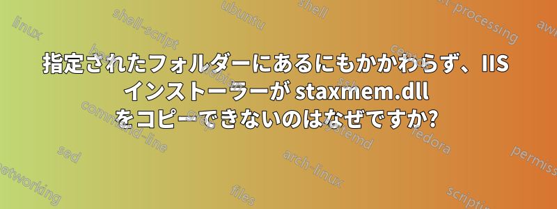 指定されたフォルダーにあるにもかかわらず、IIS インストーラーが staxmem.dll をコピーできないのはなぜですか?