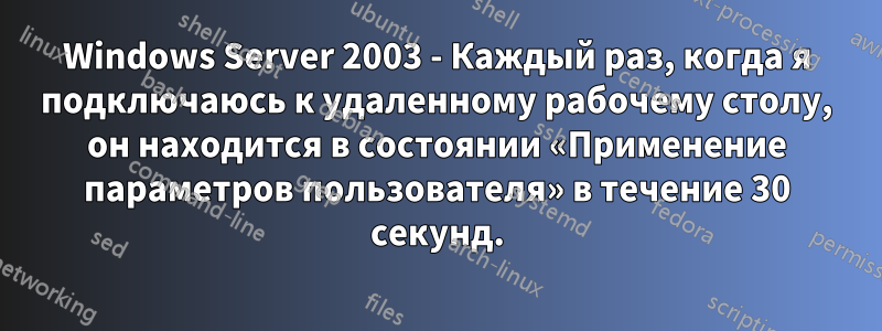 Windows Server 2003 - Каждый раз, когда я подключаюсь к удаленному рабочему столу, он находится в состоянии «Применение параметров пользователя» в течение 30 секунд.