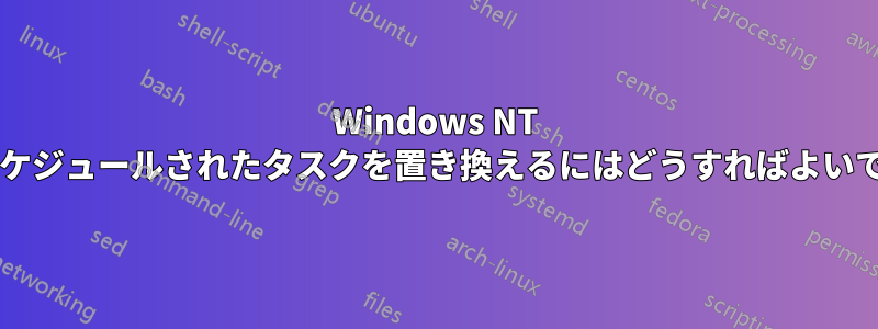 Windows NT マシンでスケジュールされたタスクを置き換えるにはどうすればよいでしょうか?