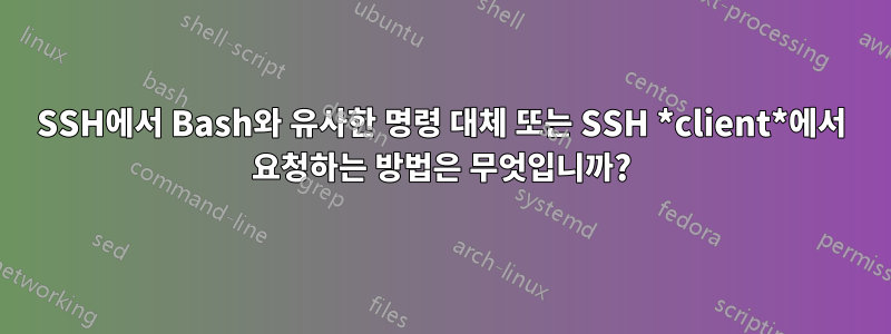 SSH에서 Bash와 유사한 명령 대체 또는 SSH *client*에서 요청하는 방법은 무엇입니까?