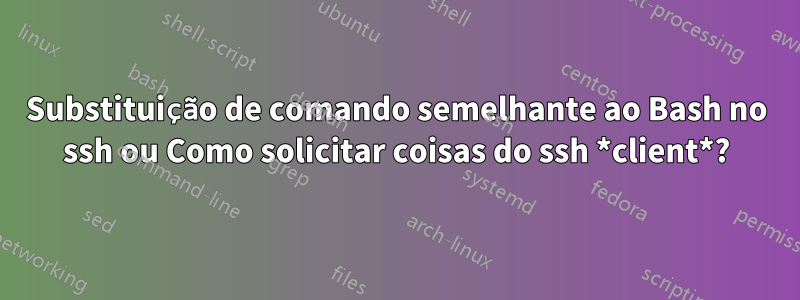 Substituição de comando semelhante ao Bash no ssh ou Como solicitar coisas do ssh *client*?