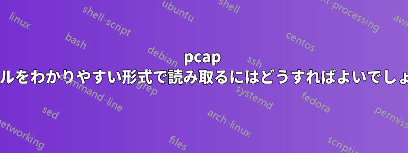 pcap ファイルをわかりやすい形式で読み取るにはどうすればよいでしょうか?