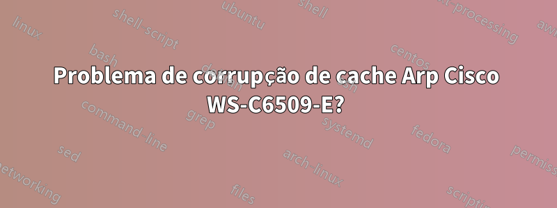 Problema de corrupção de cache Arp Cisco WS-C6509-E?