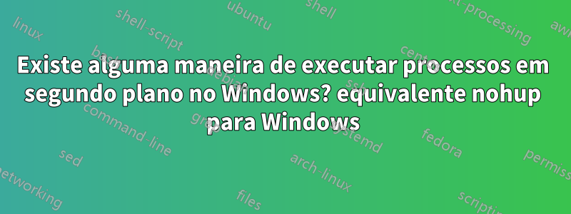 Existe alguma maneira de executar processos em segundo plano no Windows? equivalente nohup para Windows