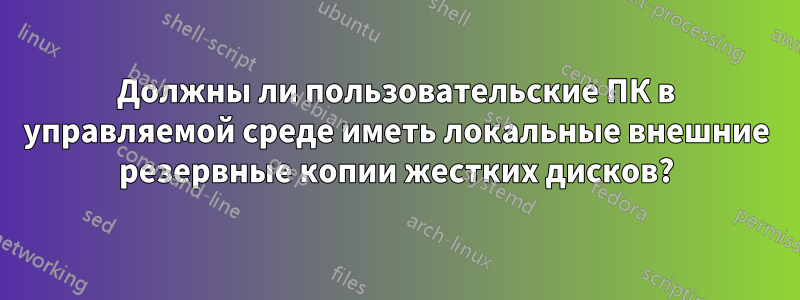 Должны ли пользовательские ПК в управляемой среде иметь локальные внешние резервные копии жестких дисков?