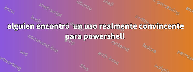 alguien encontró un uso realmente convincente para powershell 