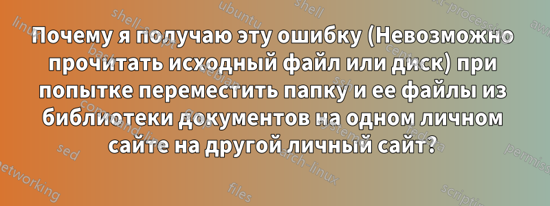 Почему я получаю эту ошибку (Невозможно прочитать исходный файл или диск) при попытке переместить папку и ее файлы из библиотеки документов на одном личном сайте на другой личный сайт?