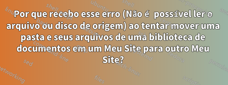 Por que recebo esse erro (Não é possível ler o arquivo ou disco de origem) ao tentar mover uma pasta e seus arquivos de uma biblioteca de documentos em um Meu Site para outro Meu Site?