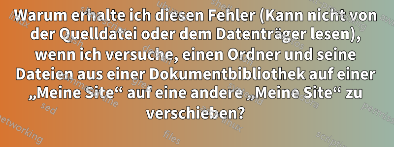 Warum erhalte ich diesen Fehler (Kann nicht von der Quelldatei oder dem Datenträger lesen), wenn ich versuche, einen Ordner und seine Dateien aus einer Dokumentbibliothek auf einer „Meine Site“ auf eine andere „Meine Site“ zu verschieben?