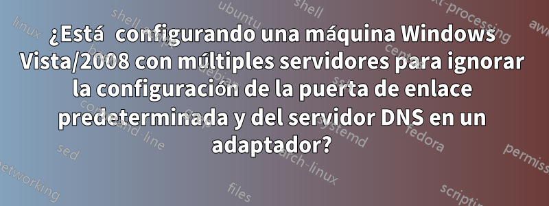 ¿Está configurando una máquina Windows Vista/2008 con múltiples servidores para ignorar la configuración de la puerta de enlace predeterminada y del servidor DNS en un adaptador?