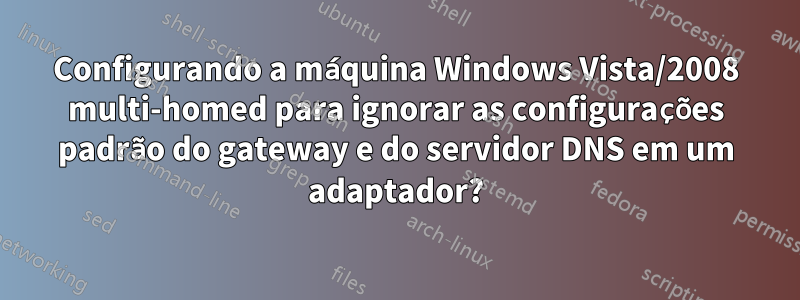 Configurando a máquina Windows Vista/2008 multi-homed para ignorar as configurações padrão do gateway e do servidor DNS em um adaptador?