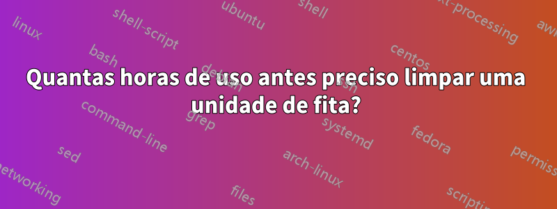 Quantas horas de uso antes preciso limpar uma unidade de fita?