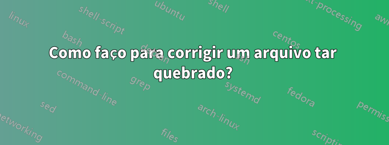 Como faço para corrigir um arquivo tar quebrado?