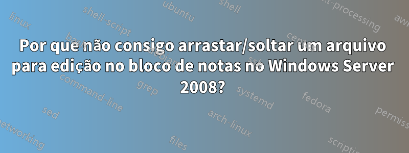 Por que não consigo arrastar/soltar um arquivo para edição no bloco de notas no Windows Server 2008?