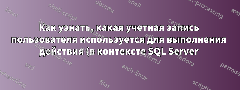 Как узнать, какая учетная запись пользователя используется для выполнения действия (в контексте SQL Server)?