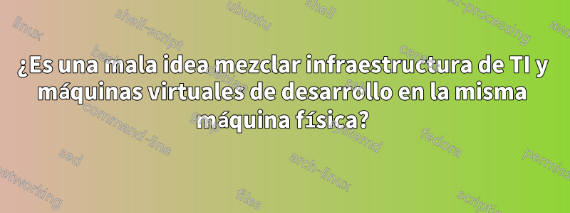 ¿Es una mala idea mezclar infraestructura de TI y máquinas virtuales de desarrollo en la misma máquina física?