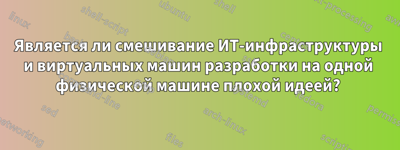 Является ли смешивание ИТ-инфраструктуры и виртуальных машин разработки на одной физической машине плохой идеей?