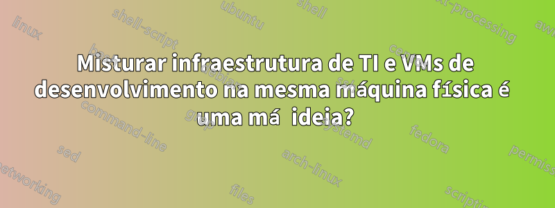 Misturar infraestrutura de TI e VMs de desenvolvimento na mesma máquina física é uma má ideia?