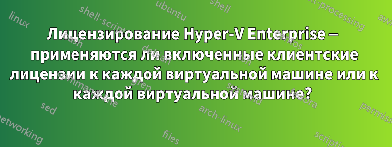 Лицензирование Hyper-V Enterprise — применяются ли включенные клиентские лицензии к каждой виртуальной машине или к каждой виртуальной машине? 