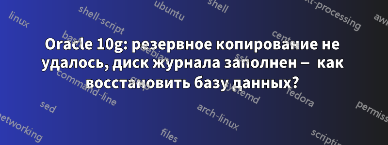 Oracle 10g: резервное копирование не удалось, диск журнала заполнен — как восстановить базу данных?