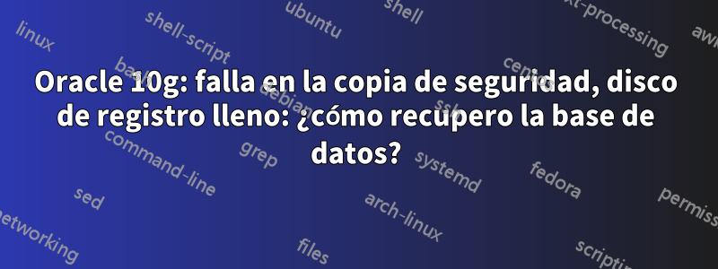 Oracle 10g: falla en la copia de seguridad, disco de registro lleno: ¿cómo recupero la base de datos?