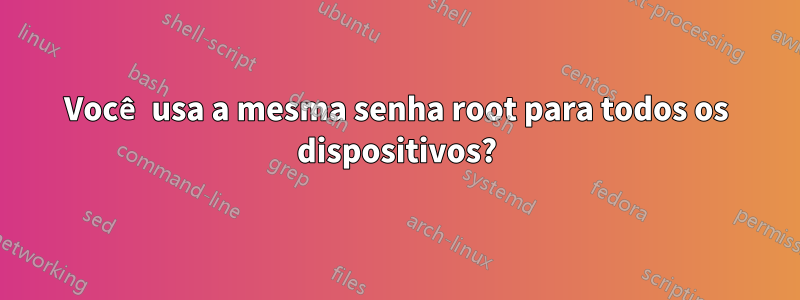 Você usa a mesma senha root para todos os dispositivos?