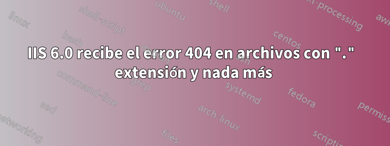 IIS 6.0 recibe el error 404 en archivos con "." extensión y nada más