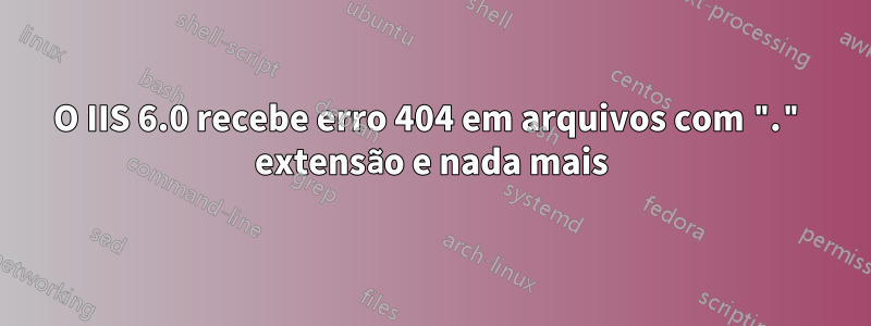 O IIS 6.0 recebe erro 404 em arquivos com "." extensão e nada mais