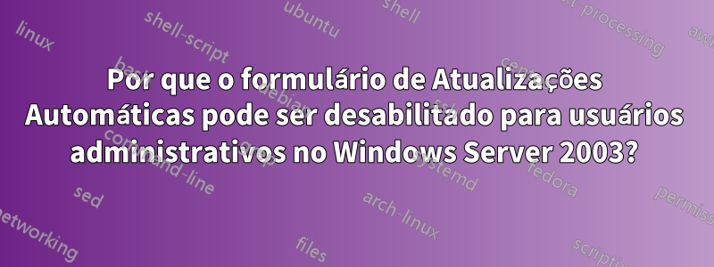 Por que o formulário de Atualizações Automáticas pode ser desabilitado para usuários administrativos no Windows Server 2003?