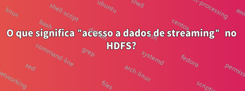 O que significa "acesso a dados de streaming" no HDFS?