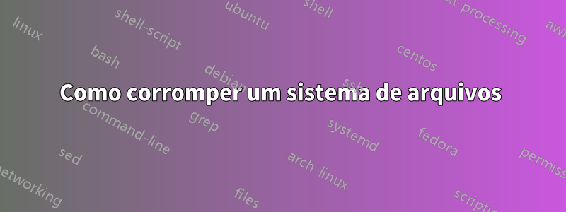 Como corromper um sistema de arquivos