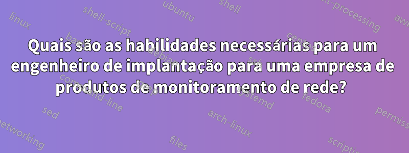 Quais são as habilidades necessárias para um engenheiro de implantação para uma empresa de produtos de monitoramento de rede? 