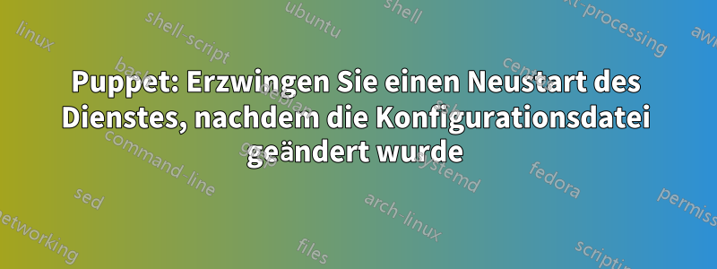 Puppet: Erzwingen Sie einen Neustart des Dienstes, nachdem die Konfigurationsdatei geändert wurde