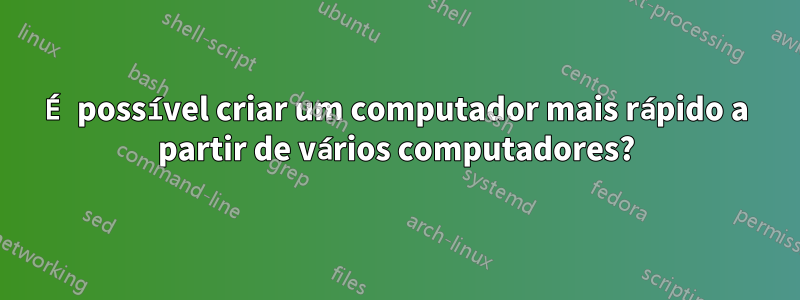 É possível criar um computador mais rápido a partir de vários computadores?