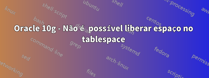 Oracle 10g - Não é possível liberar espaço no tablespace