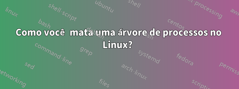 Como você mata uma árvore de processos no Linux? 
