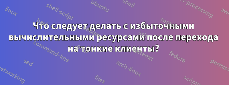 Что следует делать с избыточными вычислительными ресурсами после перехода на тонкие клиенты?