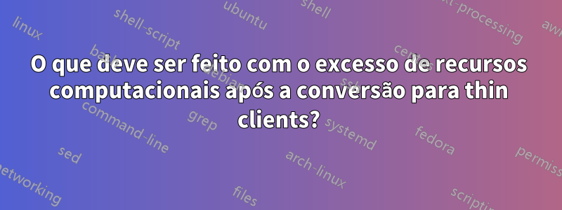 O que deve ser feito com o excesso de recursos computacionais após a conversão para thin clients?