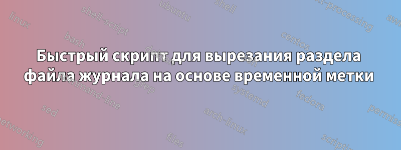 Быстрый скрипт для вырезания раздела файла журнала на основе временной метки