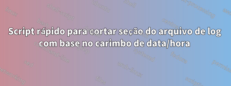 Script rápido para cortar seção do arquivo de log com base no carimbo de data/hora