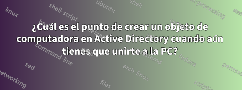 ¿Cuál es el punto de crear un objeto de computadora en Active Directory cuando aún tienes que unirte a la PC?