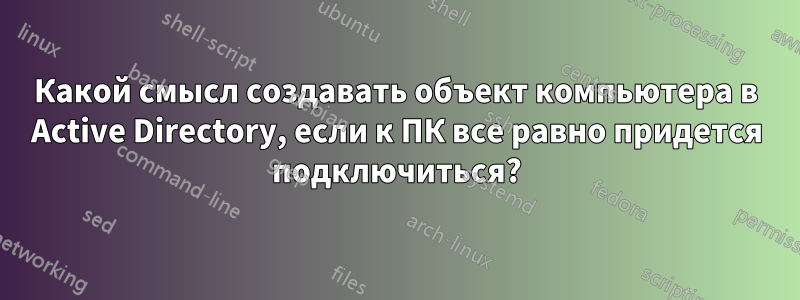 Какой смысл создавать объект компьютера в Active Directory, если к ПК все равно придется подключиться?