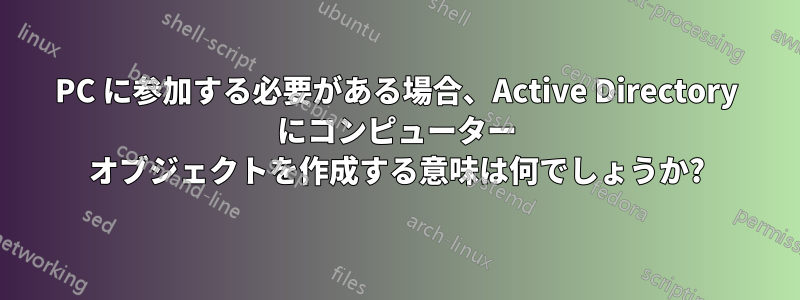 PC に参加する必要がある場合、Active Directory にコンピューター オブジェクトを作成する意味は何でしょうか?