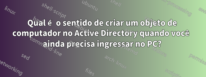 Qual é o sentido de criar um objeto de computador no Active Directory quando você ainda precisa ingressar no PC?