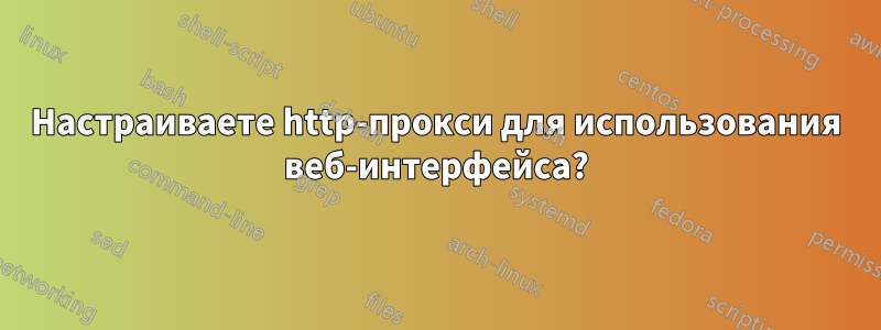 Настраиваете http-прокси для использования веб-интерфейса?