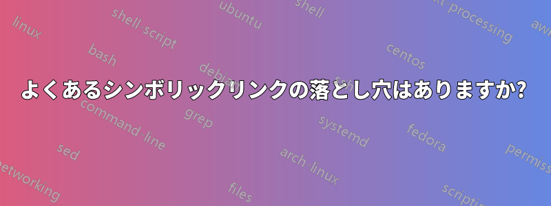 よくあるシンボリックリンクの落とし穴はありますか?