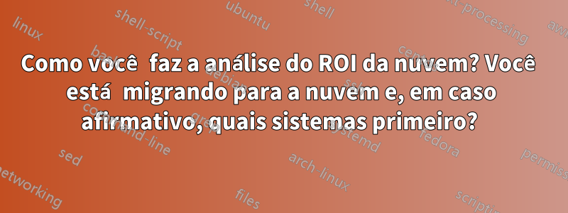 Como você faz a análise do ROI da nuvem? Você está migrando para a nuvem e, em caso afirmativo, quais sistemas primeiro? 