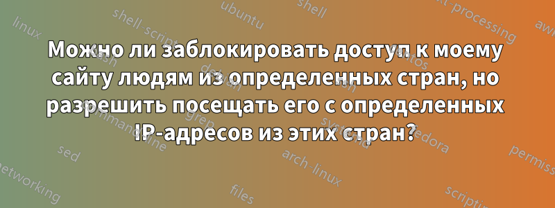 Можно ли заблокировать доступ к моему сайту людям из определенных стран, но разрешить посещать его с определенных IP-адресов из этих стран?