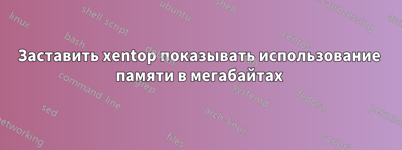 Заставить xentop показывать использование памяти в мегабайтах