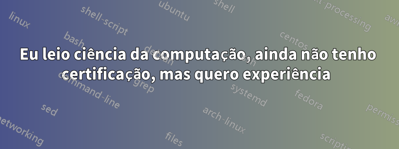 Eu leio ciência da computação, ainda não tenho certificação, mas quero experiência 